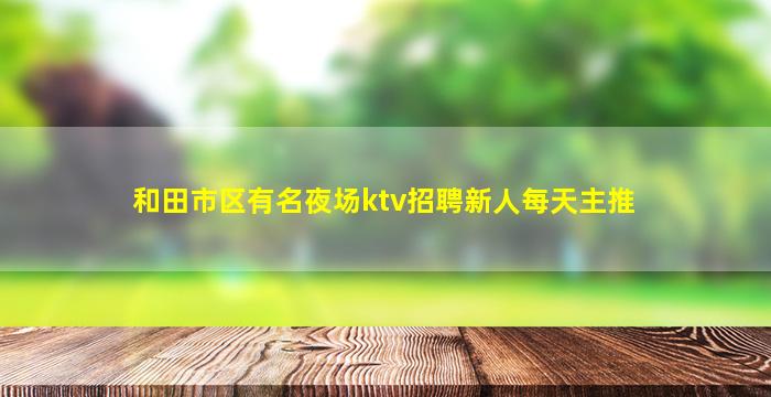 和田市区有名夜场ktv招聘新人每天主推